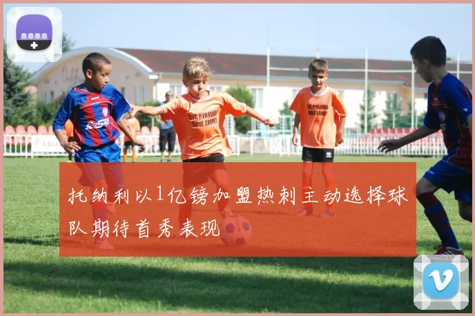 托纳利以1亿镑加盟热刺主动选择球队期待首秀表现