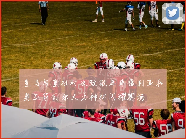 皇马与皇社对决致敬库库雷利亚和奥亚萨瓦尔大力神杯闪耀赛场