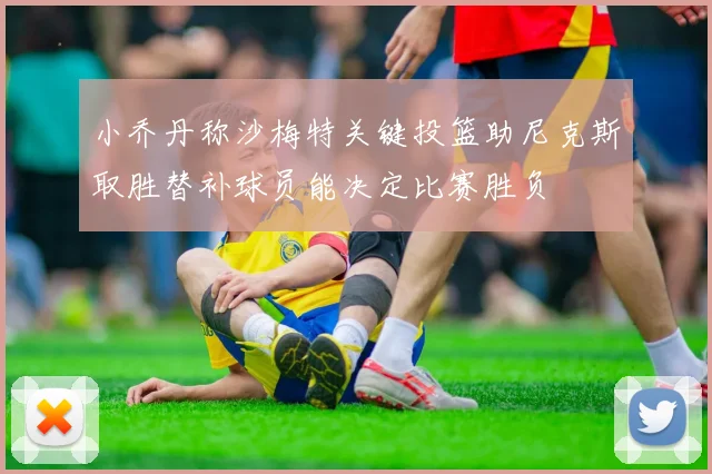 小乔丹称沙梅特关键投篮助尼克斯取胜替补球员能决定比赛胜负